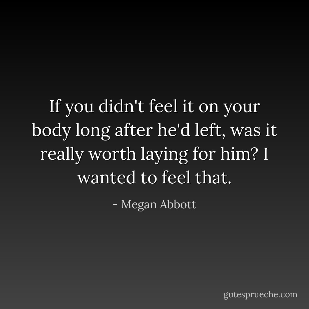 If you didn't feel it on your body long after he'd left, was it really worth laying for him? I wanted to feel that. - Megan Abbott