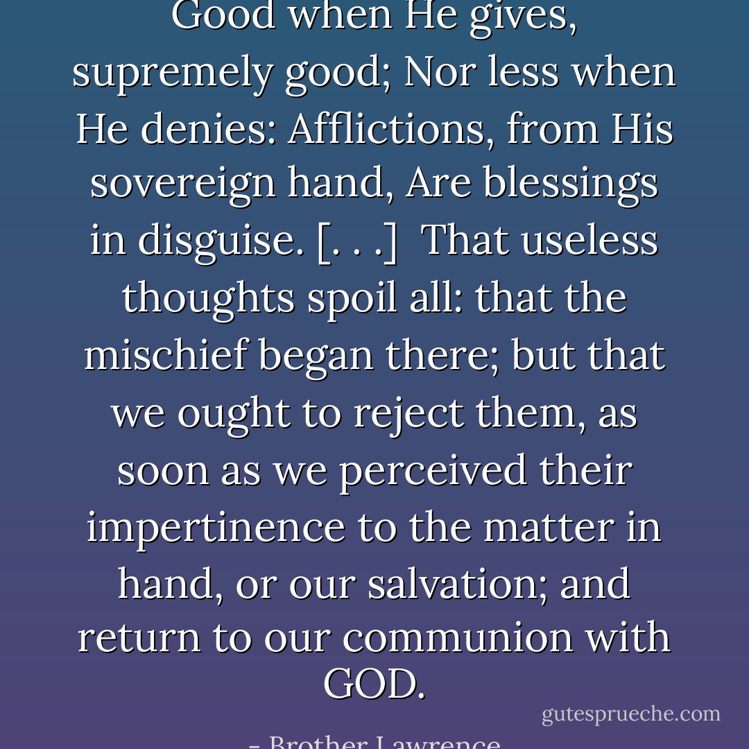 Good when He gives, supremely good; Nor less when He denies: Afflictions, from His sovereign hand, Are blessings in disguise. [. . .]<br /><br />That useless thoughts spoil all: that the mischief began there; but that we ought to reject them, as soon as we perceived their impertinence to the matter in hand, or our salvation; and return to our communion with GOD. - Brother Lawrence