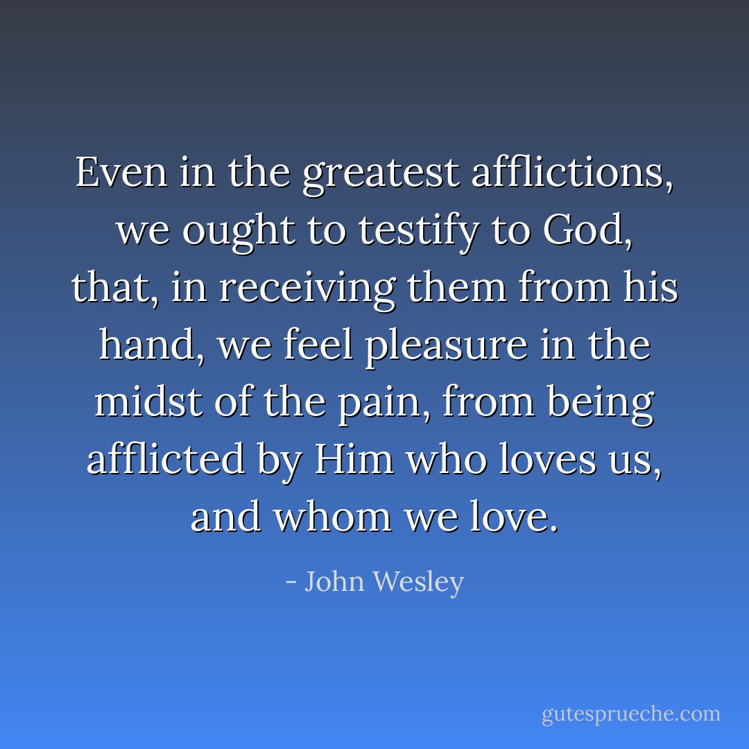 Even in the greatest afflictions, we ought to testify to God, that, in receiving them from his hand, we feel pleasure in the midst of the pain, from being afflicted by Him who loves us, and whom we love. - John Wesley