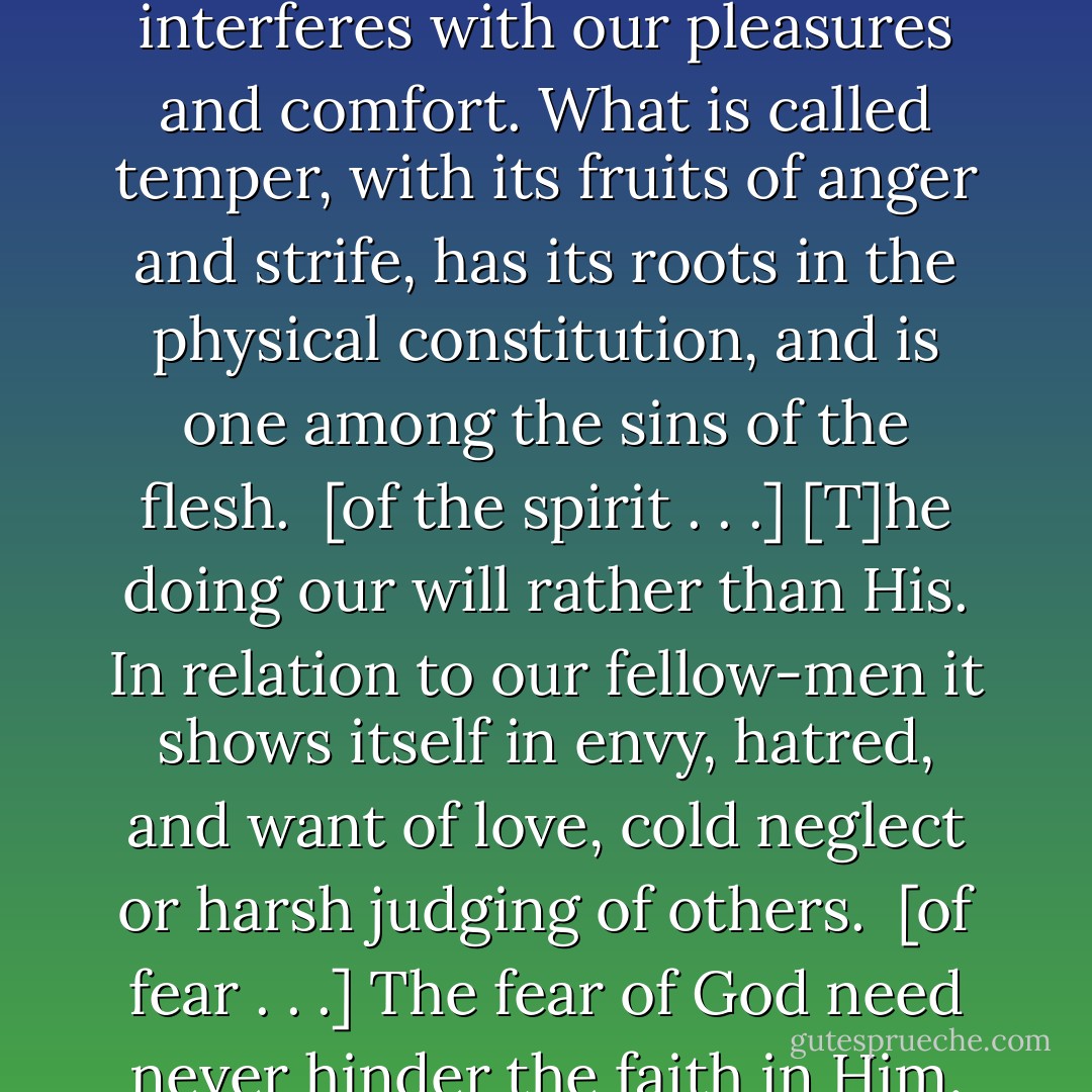 [On Anger]<br /><br />[T]he instinct of self-preservation, setting itself against everything that interferes with our pleasures and comfort. What is called temper, with its fruits of anger and strife, has its roots in the physical constitution, and is one among the sins of the flesh.<br /><br />[of the spirit . . .]<br />[T]he doing our will rather than His. In relation to our fellow-men it shows itself in envy, hatred, and want of love, cold neglect or harsh judging of others.<br /><br />[of fear . . .]<br />The fear of God need never hinder the faith in Him. And true faith will never hinder the practical work of cleansing. - Andrew Murray