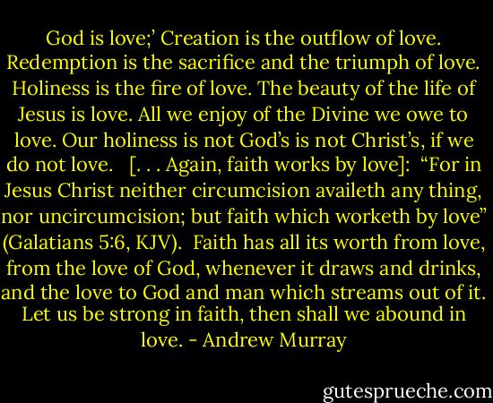 God is love;’ Creation is the outflow of love. Redemption is the sacrifice and the triumph of love. Holiness is the fire of love. The beauty of the life of Jesus is love. All we enjoy of the Divine we owe to love. Our holiness is not God’s is not Christ’s, if we do not love.<br /><br /> [. . . Again, faith works by love]:<br /><br />“For in Jesus Christ neither circumcision availeth any thing, nor uncircumcision; but faith which worketh by love” (Galatians 5:6, KJV).<br /><br />Faith has all its worth from love, from the love of God, whenever it draws and drinks, and the love to God and man which streams out of it. Let us be strong in faith, then shall we abound in love. - Andrew Murray