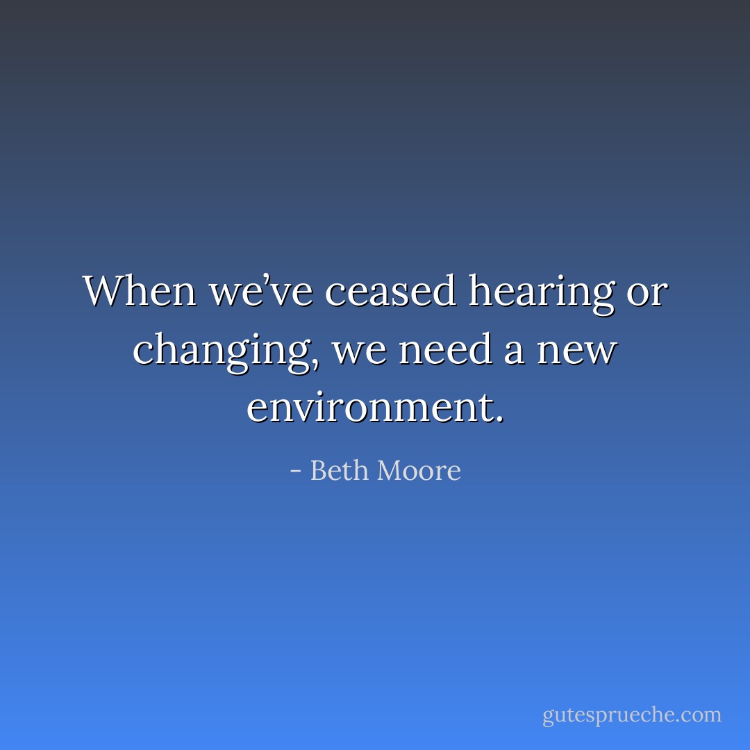 When we’ve ceased hearing or changing, we need a new environment. - Beth Moore