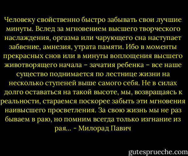 Человеку свойственно быстро забывать свои лучшие минуты. Вслед за мгновением высшего творческого наслаждения, оргазма или чарующего сна наступает забвение, амнезия, утрата памяти. Ибо в моменты прекрасных снов или в минуты воплощения высшего животворящего начала – зачатия ребенка – все наше существо поднимается по лестнице жизни на несколько ступеней выше самого себя. Не в силах долго оставаться на такой высоте, мы, возвращаясь к реальности, стараемся поскорее забыть эти мгновения наивысшего просветления. За свою жизнь мы не раз бываем в раю, но помним всегда только изгнание из рая… - Милорад Павич