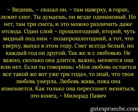 – Видишь, – сказал он, – там наверху, в горах, лежит снег. Ты думаешь, он везде одинаковый. Но нет, там три снега, и это можно различить даже отсюда. Один слой – прошлогодний, второй, чуть видный под ним – позапрошлогодний, а тот, что сверху, выпал в этом году. Снег всегда белый, но каждый год он другой. Так же и с любовью. Не важно, сколько она длится, важно, меняется она или нет. Если ты говоришь: «Моя любовь остается все такой же вот уже три года», то знай, что твоя любовь умерла. Любовь жива, пока она изменяется. Как только она перестанет меняться, это конец. - Милорад Павич