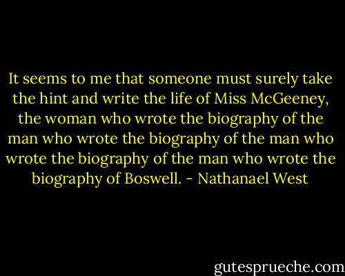 It seems to me that someone must surely take the hint and write the life of Miss McGeeney, the woman who wrote the biography of the man who wrote the biography of the man who wrote the biography of the man who wrote the biography of Boswell. - Nathanael West