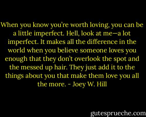 When you know you’re worth loving, you can be a little imperfect. Hell, look at me—a lot imperfect. It makes all the difference in the world when you believe someone loves you enough that they don’t overlook the spot and the messed up hair. They just add it to the things about you that make them love you all the more. - Joey W. Hill