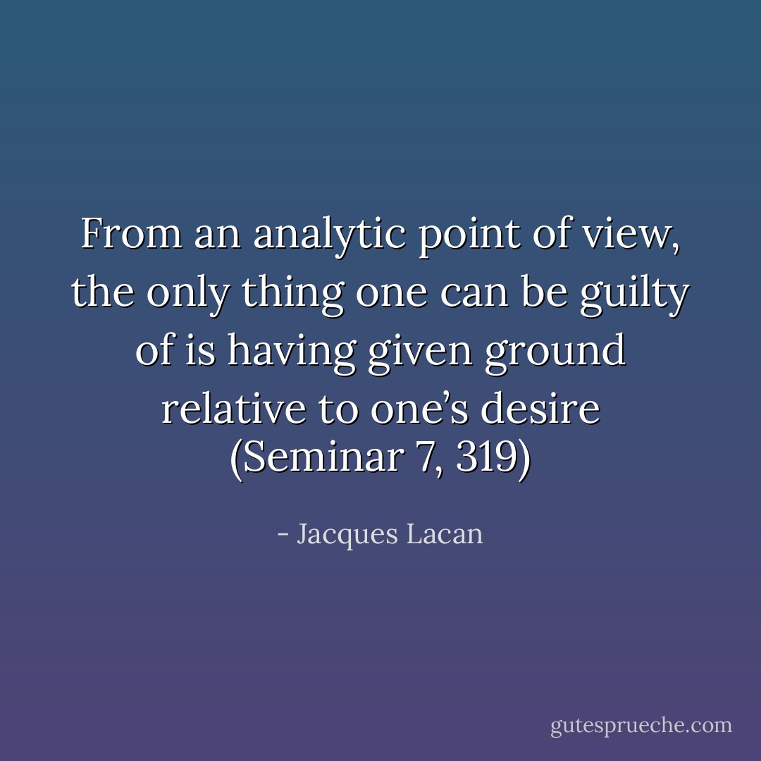From an analytic point of view, the only thing one can be guilty of is having given ground relative to one’s desire (Seminar 7, 319) - Jacques Lacan