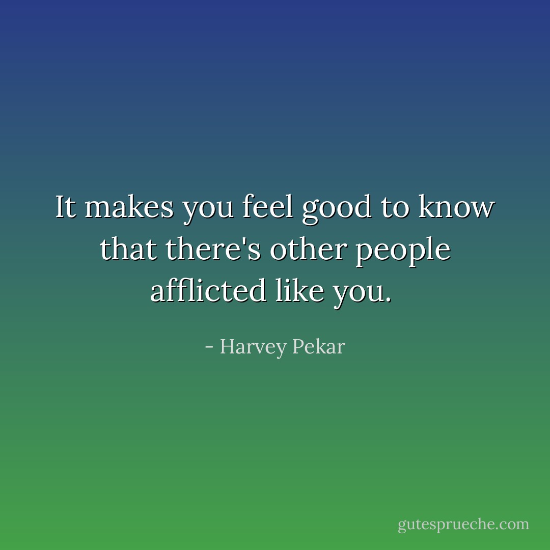 It makes you feel good to know that there's other people afflicted like you.  - Harvey Pekar
