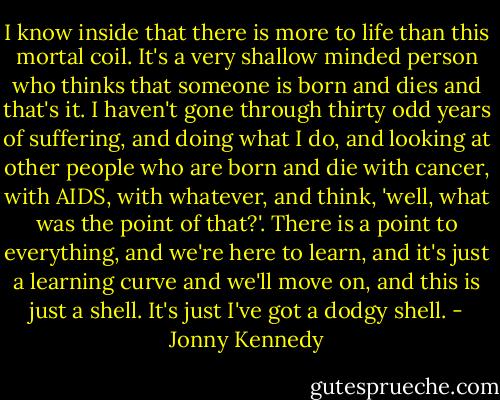 I know inside that there is more to life than this mortal coil. It's a very shallow minded person who thinks that someone is born and dies and that's it. I haven't gone through thirty odd years of suffering, and doing what I do, and looking at other people who are born and die with cancer, with AIDS, with whatever, and think, 'well, what was the point of that?'. There is a point to everything, and we're here to learn, and it's just a learning curve and we'll move on, and this is just a shell. It's just I've got a dodgy shell. - Jonny Kennedy
