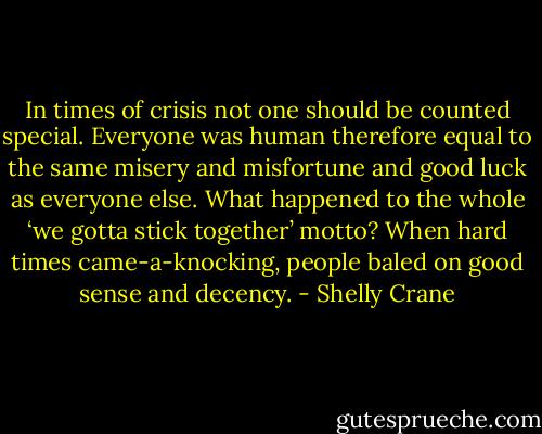 In times of crisis not one should be counted special. Everyone was human therefore equal to the same misery and misfortune and good luck as everyone else. What happened to the whole ‘we gotta stick together’ motto? When hard times came-a-knocking, people baled on good sense and decency. - Shelly Crane
