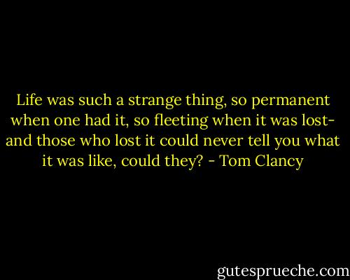 Life was such a strange thing, so permanent when one had it, so fleeting when it was lost- and those who lost it could never tell you what it was like, could they? - Tom Clancy