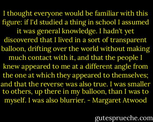I thought everyone would be familiar with this figure: if I'd studied a thing in school I assumed it was general knowledge. I hadn't yet discovered that I lived in a sort of transparent balloon, drifting over the world without making much contact with it, and that the people I knew appeared to me at a different angle from the one at which they appeared to themselves; and that the reverse was also true. I was smaller to others, up there in my balloon, than I was to myself. I was also blurrier. - Margaret Atwood