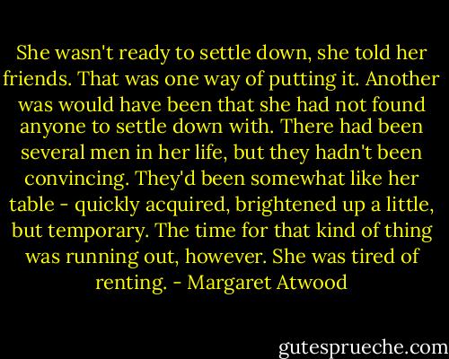 She wasn't ready to settle down, she told her friends. That was one way of putting it. Another was would have been that she had not found anyone to settle down with. There had been several men in her life, but they hadn't been convincing. They'd been somewhat like her table - quickly acquired, brightened up a little, but temporary. The time for that kind of thing was running out, however. She was tired of renting. - Margaret Atwood