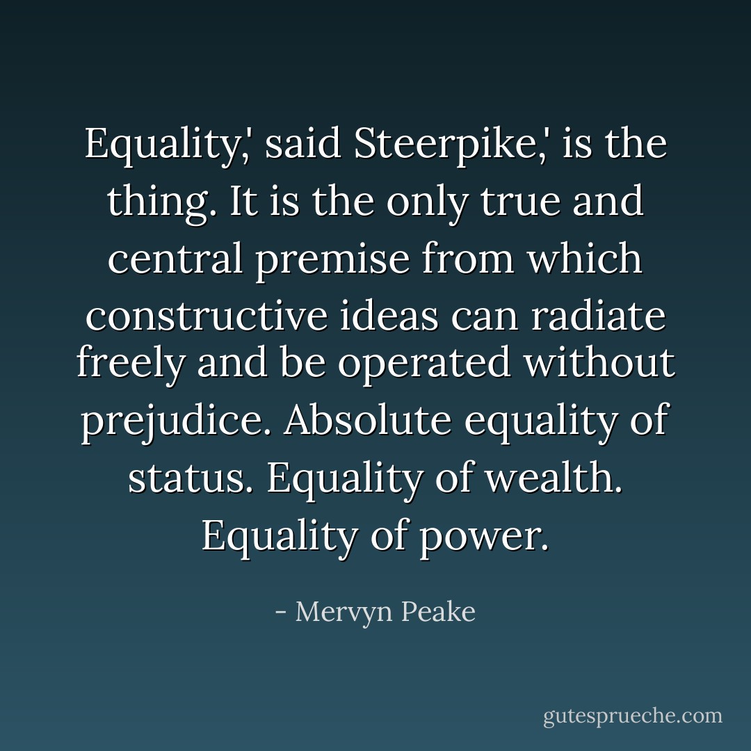 Equality,' said Steerpike,' is the thing. It is the only true and central premise from which constructive ideas can radiate freely and be operated without prejudice. Absolute equality of status. Equality of wealth. Equality of power. - Mervyn Peake