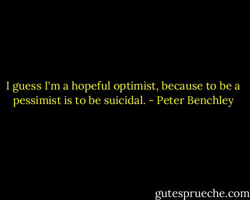 I guess I'm a hopeful optimist, because to be a pessimist is to be suicidal. - Peter Benchley