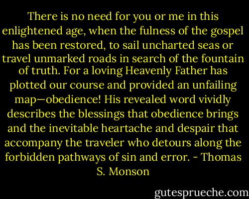 There is no need for you or me in this enlightened age, when the fulness of the gospel has been restored, to sail uncharted seas or travel unmarked roads in search of the fountain of truth. For a loving Heavenly Father has plotted our course and provided an unfailing map—obedience! His revealed word vividly describes the blessings that obedience brings and the inevitable heartache and despair that accompany the traveler who detours along the forbidden pathways of sin and error. - Thomas S. Monson