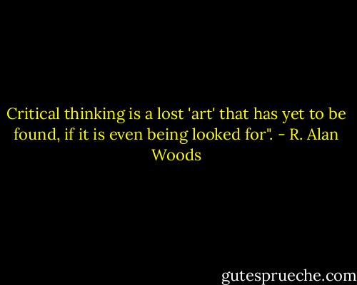 Critical thinking is a lost 'art' that has yet to be found, if it is even being looked for". - R. Alan Woods