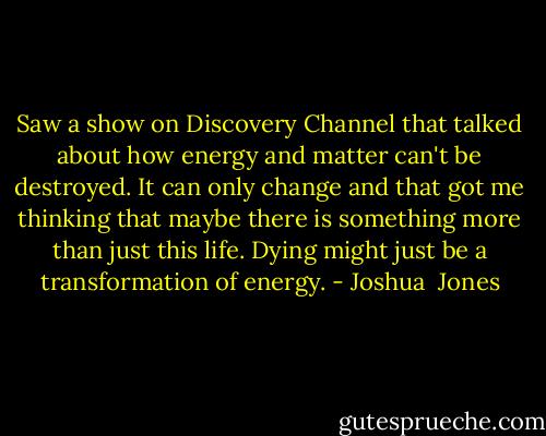Saw a show on Discovery Channel that talked about how energy and matter can't be destroyed. It can only change and that got me thinking that maybe there is something more than just this life. Dying might just be a transformation of energy. - Joshua  Jones