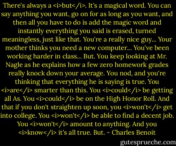 There's always a <i>but</i>.<br />It's a magical word. You can say anything you want, go on for as long as you want, and then all you have to do is add the magic word and instantly everything you said is erased, turned meaningless, just like that.<br />You're a really nice guy...<br />Your mother thinks you need a new computer...<br />You've been working harder in class...<br />But.<br />You keep looking at Mr. Nagle as he explains how a few zero homework grades really knock down your average. You nod, and you're thinking that everything he is saying is true.<br />You <i>are</i> smarter than this.<br />You <i>could</i> be getting all As.<br />You <i>could</i> be on the High Honor Roll.<br />And that if you don't straighten up soon, you <i>won't</i> get into college.<br />You <i>won't</i> be able to find a decent job.<br />You <i>won't</i> amount to anything.<br />And you <i>know</i> it's all true.<br />But. - Charles Benoit