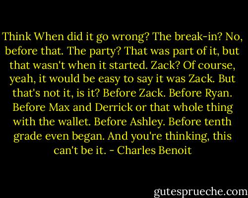 Think<br />When did it go wrong?<br />The break-in?<br />No, before that.<br />The party?<br />That was part of it, but that wasn't when it started.<br />Zack?<br />Of course, yeah, it would be easy to say it was Zack. But that's not it, is it?<br />Before Zack.<br />Before Ryan. Before Max and Derrick or that whole thing with the wallet.<br />Before Ashley.<br />Before tenth grade even began.<br />And you're thinking, this can't be it. - Charles Benoit