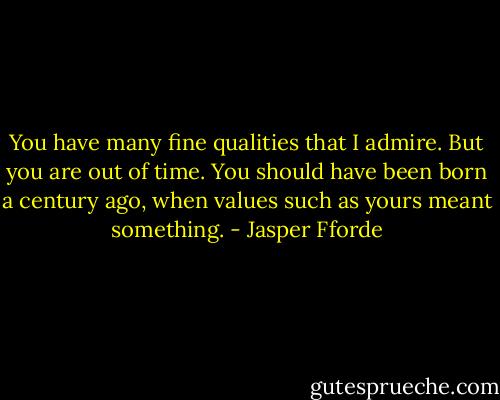 You have many fine qualities that I admire. But you are out of time. You should have been born a century ago, when values such as yours meant something. - Jasper Fforde