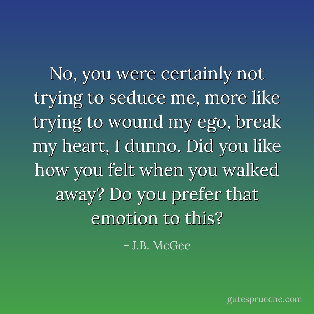 No, you were certainly not trying to seduce me, more like trying to wound my ego, break my heart, I dunno. Did you like how you felt when you walked away? Do you prefer that emotion to this? - J.B. McGee