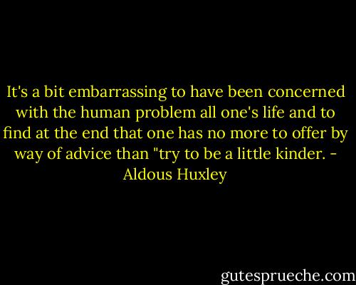 It's a bit embarrassing to have been concerned with the human problem all one's life and to find at the end that one has no more to offer by way of advice than "try to be a little kinder. - Aldous Huxley