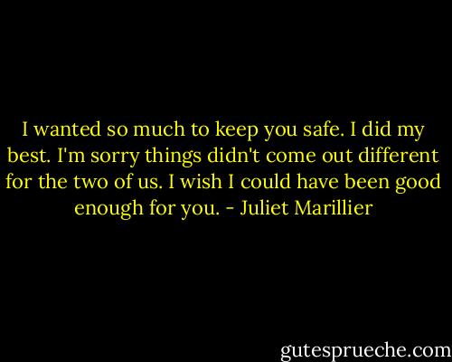 I wanted so much to keep you safe. I did my best. I'm sorry things didn't come out different for the two of us. I wish I could have been good enough for you. - Juliet Marillier