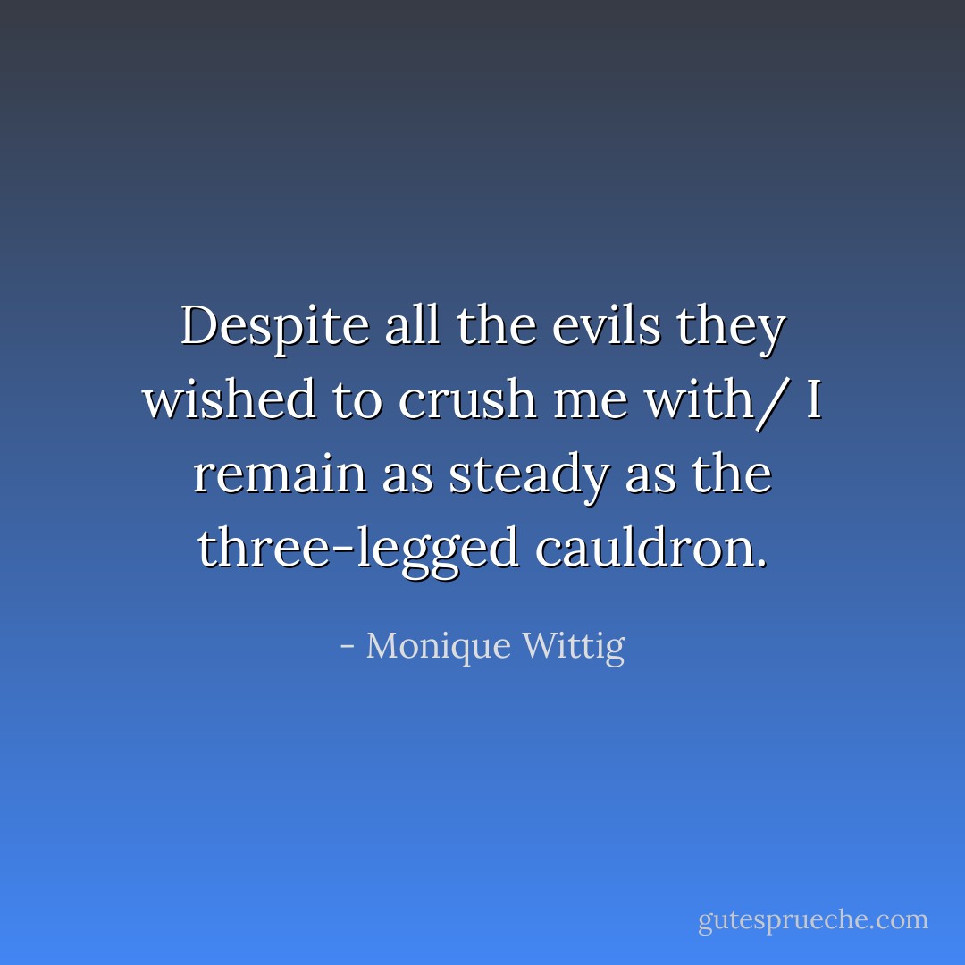 Despite all the evils they wished to crush me with/<br />I remain as steady as the three-legged cauldron. - Monique Wittig