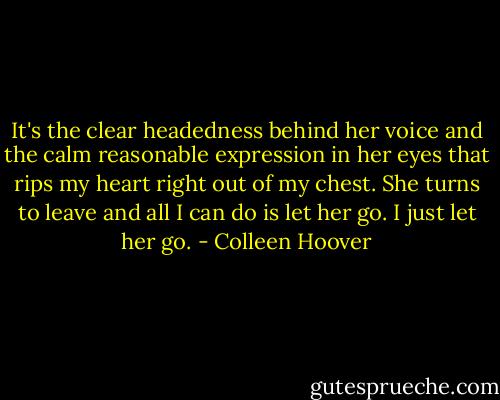 It's the clear headedness behind her voice and the calm reasonable expression in her eyes that rips my heart right out of my chest. She turns to leave and all I can do is let her go. I just let her go. - Colleen Hoover