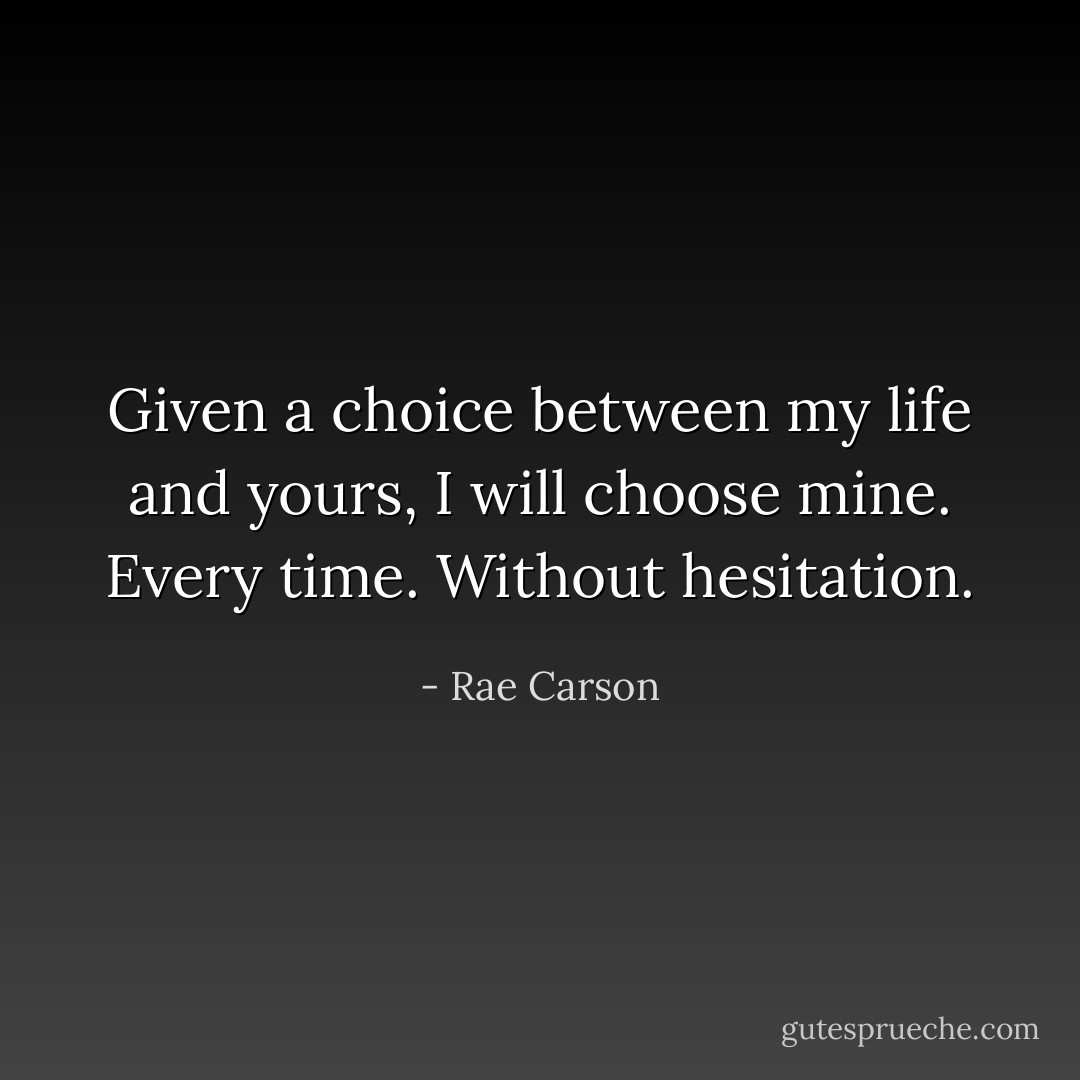 Given a choice between my life and yours, I will choose mine. Every time. Without hesitation. - Rae Carson