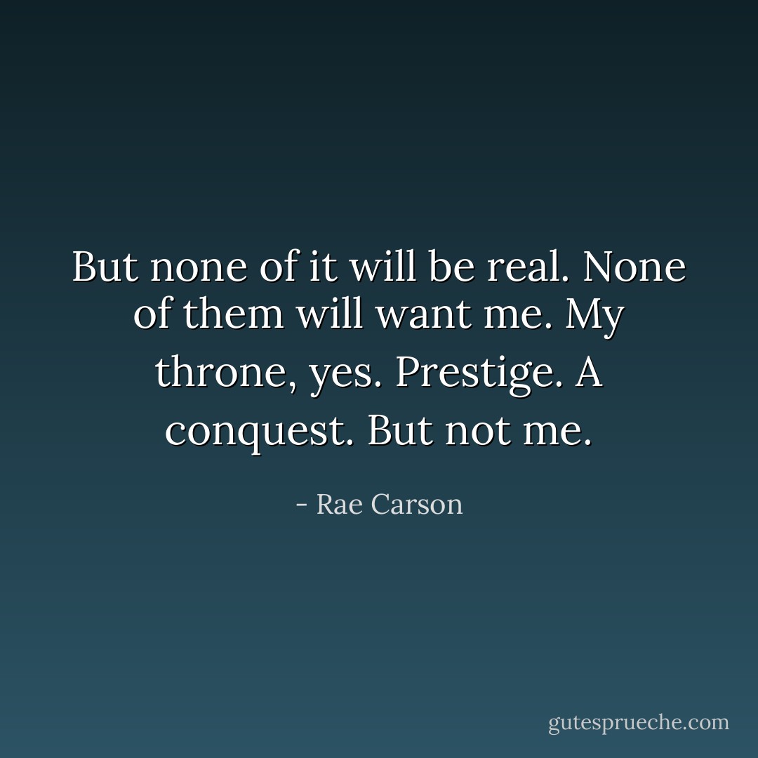 But none of it will be real. None of them will want me. My throne, yes. Prestige. A conquest. But not me. - Rae Carson