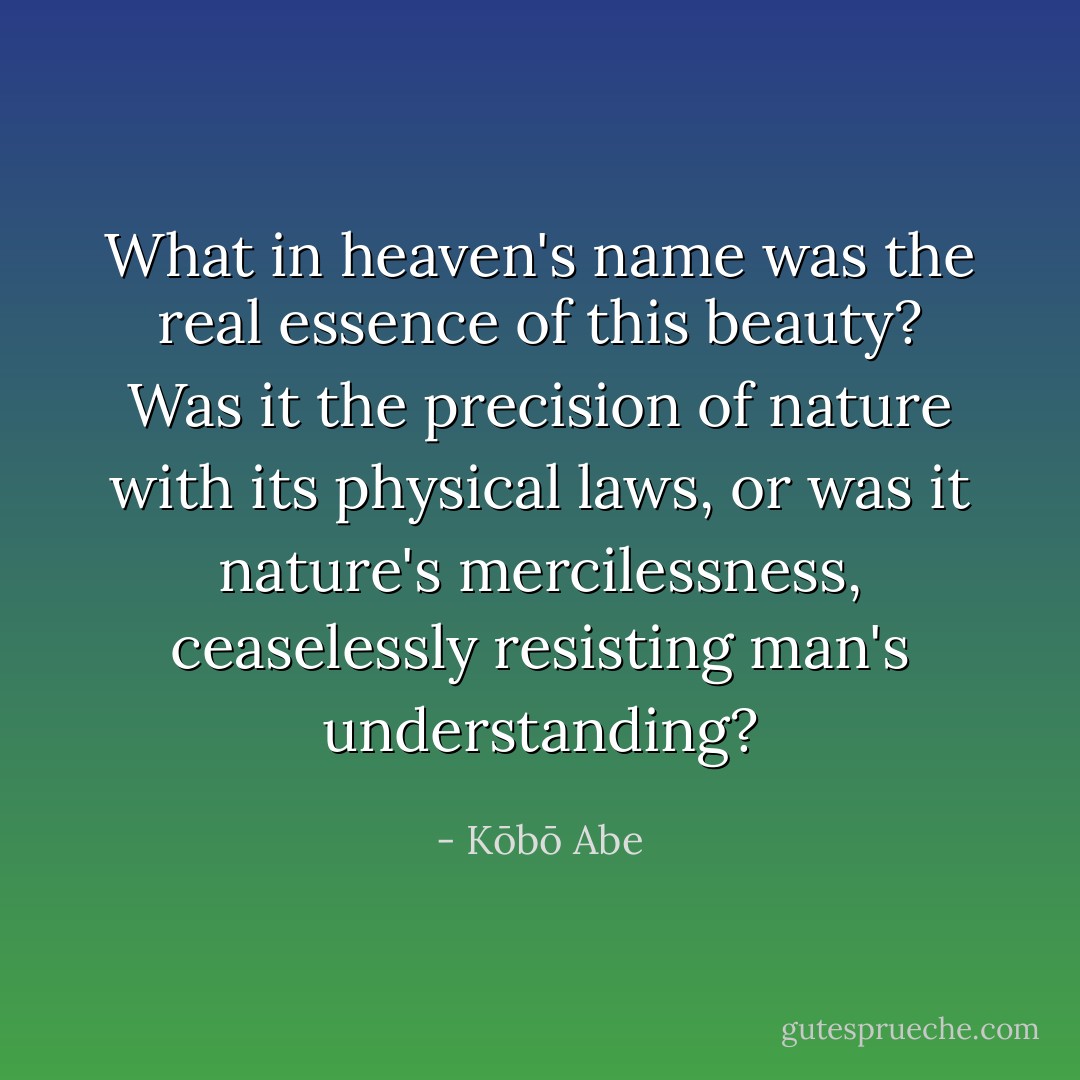 What in heaven's name was the real essence of this beauty? Was it the precision of nature with its physical laws, or was it nature's mercilessness, ceaselessly resisting man's understanding? - Kōbō Abe