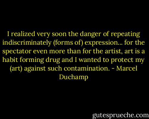 I realized very soon the danger of repeating indiscriminately (forms of) expression... for the spectator even more than for the artist, art is a habit forming drug and I wanted to protect my (art) against such contamination. - Marcel Duchamp