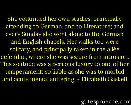 She continued her own studies, principally attending to German, and to Literature; and every Sunday she went alone to the German and English chapels. Her walks too were solitary, and principally taken in the allée défendue, where she was secure from intrusion. This solitude was a perilous luxury to one of her temperament; so liable as she was to morbid and acute mental suffering. - Elizabeth Gaskell