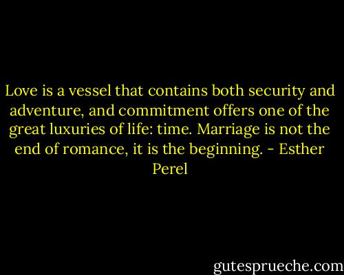 Love is a vessel that contains both security and adventure, and commitment offers one of the great luxuries of life: time. Marriage is not the end of romance, it is the beginning. - Esther Perel