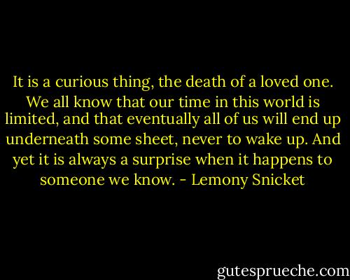 It is a curious thing, the death of a loved one. We all know that our time in this world is limited, and that eventually all of us will end up underneath some sheet, never to wake up. And yet it is always a surprise when it happens to someone we know. - Lemony Snicket