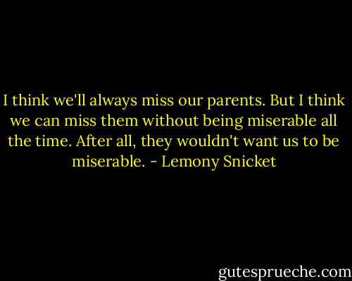 I think we'll always miss our parents. But I think we can miss them without being miserable all the time. After all, they wouldn't want us to be miserable. - Lemony Snicket