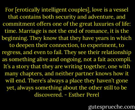 For [erotically intelligent couples], love is a vessel that contains both security and adventure, and commitment offers one of the great luxuries of life: time. Marriage is not the end of romance, it is the beginning. They know that they have years in which to deepen their connection, to experiment, to regress, and even to fail. They see their relationship as something alive and ongoing, not a fait accompli. It’s a story that they are writing together, one with many chapters, and neither partner knows how it will end. There’s always a place they haven’t gone yet, always something about the other still to be discovered. - Esther Perel