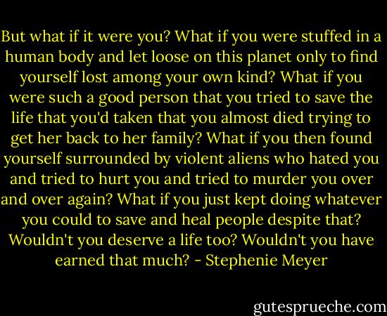 But what if it were you? What if you were stuffed in a human body and let loose on this planet only to find yourself lost among your own kind? What if you were such a good person that you tried to save the life that you'd taken that you almost died trying to get her back to her family? What if you then found yourself surrounded by violent aliens who hated you and tried to hurt you and tried to murder you over and over again? What if you just kept doing whatever you could to save and heal people despite that? Wouldn't you deserve a life too? Wouldn't you have earned that much? - Stephenie Meyer