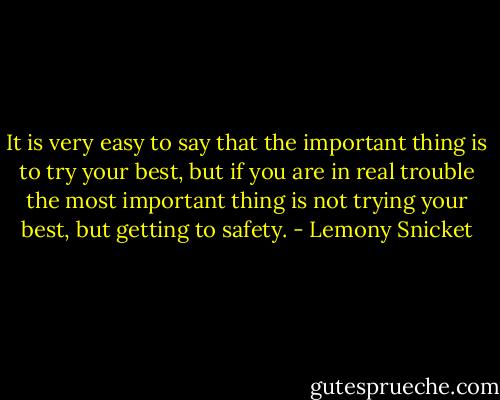 It is very easy to say that the important thing is to try your best, but if you are in real trouble the most important thing is not trying your best, but getting to safety. - Lemony Snicket
