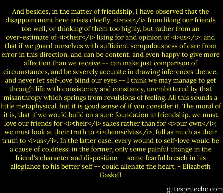 And besides, in the matter of friendship, I have observed that the disappointment here arises chiefly, <i>not</i> from liking our friends too well, or thinking of them too highly, but rather from an over-estimate of <i>their</i> liking for and opinion of <i>us</i>; and that if we guard ourselves with sufficient scrupulousness of care from error in this direction, and can be content, and even happy to give more affection than we receive -- can make just comparison of circumstances, and be severely accurate in drawing inferences thence, and never let self-love blind our eyes -- I think we may manage to get through life with consistency and constancy, unembittered by that misanthropy which springs from revulsions of feeling. All this sounds a little metaphysical, but it is good sense of if you consider it. The moral of it is, that if we would build on a sure foundation in friendship, we must love our friends for <i>their</i> sakes rather than for <i>our own</i>; we must look at their truth to <i>themselves</i>, full as much as their truth to <i>us</i>. In the latter case, every wound to self-love would be a cause of coldness; in the former, only some painful change in the friend's character and disposition -- some fearful breach in his allegiance to his better self -- could alienate the heart. - Elizabeth Gaskell