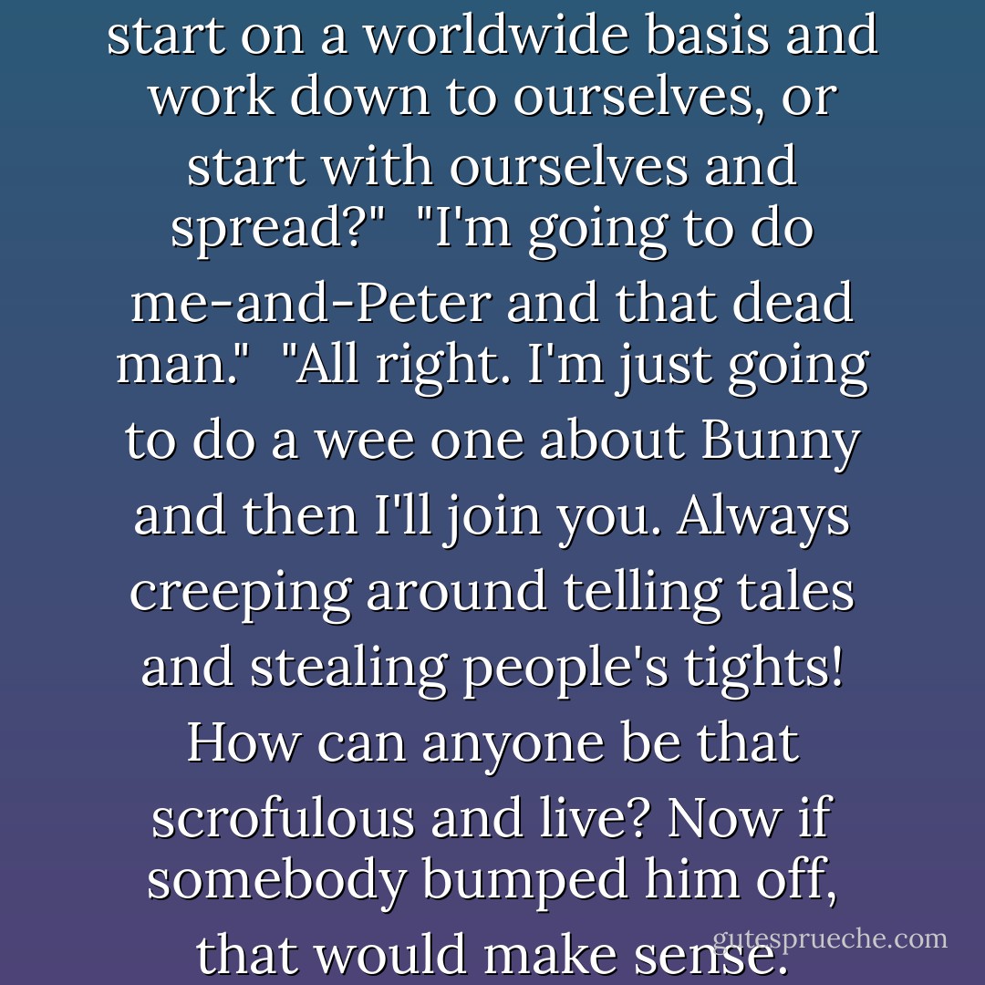 Let's worry like mad. Shall we start on a worldwide basis and work down to ourselves, or start with ourselves and spread?"<br /><br />"I'm going to do me-and-Peter and that dead man."<br /><br />"All right. I'm just going to do a wee one about Bunny and then I'll join you. Always creeping around telling tales and stealing people's tights! How can anyone be that scrofulous and live? Now if somebody bumped <i>him</i> off, that would make sense. - Pamela Branch