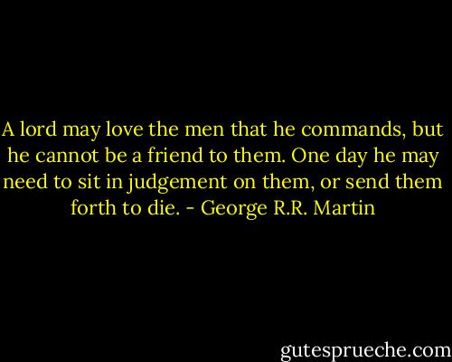 A lord may love the men that he commands, but he cannot be a friend to them. One day he may need to sit in judgement on them, or send them forth to die. - George R.R. Martin