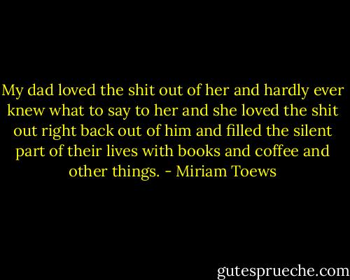 My dad loved the shit out of her and hardly ever knew what to say to her and she loved the shit out right back out of him and filled the silent part of their lives with books and coffee and other things. - Miriam Toews