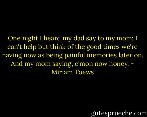 One night I heard my dad say to my mom: I can't help but think of the good times we're having now as being painful memories later on. And my mom saying, c'mon now honey. - Miriam Toews
