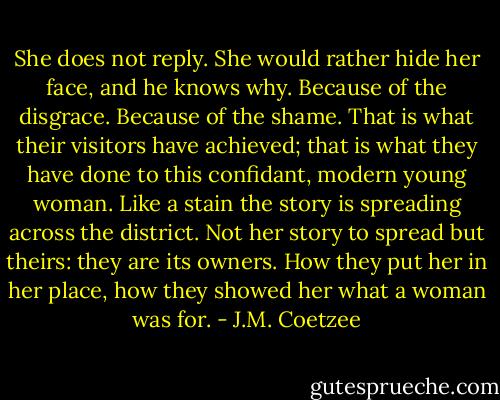 She does not reply. She would rather hide her face, and he knows why. Because of the disgrace. Because of the shame. That is what their visitors have achieved; that is what they have done to this confidant, modern young woman. Like a stain the story is spreading across the district. Not her story to spread but theirs: they are its owners. How they put her in her place, how they showed her what a woman was for. - J.M. Coetzee