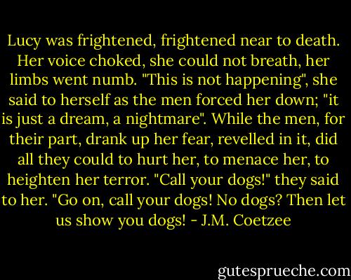 Lucy was frightened, frightened near to death. Her voice choked, she could not breath, her limbs went numb. "This is not happening", she said to herself as the men forced her down; "it is just a dream, a nightmare". While the men, for their part, drank up her fear, revelled in it, did all they could to hurt her, to menace her, to heighten her terror. "Call your dogs!" they said to her. "Go on, call your dogs! No dogs? Then let us show you dogs! - J.M. Coetzee