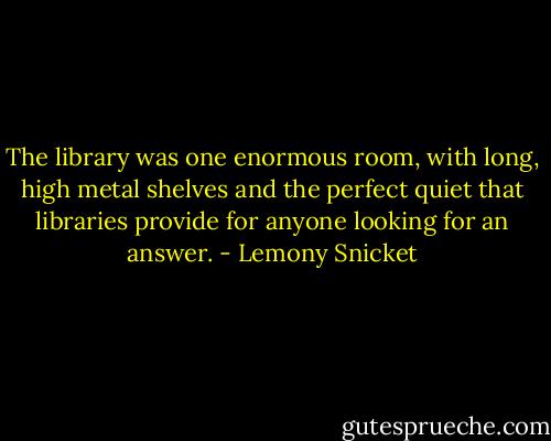 The library was one enormous room, with long, high metal shelves and the perfect quiet that libraries provide for anyone looking for an answer. - Lemony Snicket