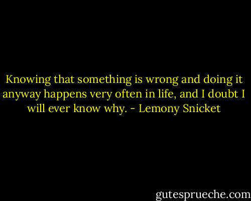 Knowing that something is wrong and doing it anyway happens very often in life, and I doubt I will ever know why. - Lemony Snicket